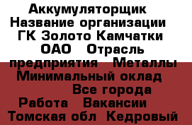 Аккумуляторщик › Название организации ­ ГК Золото Камчатки, ОАО › Отрасль предприятия ­ Металлы › Минимальный оклад ­ 22 500 - Все города Работа » Вакансии   . Томская обл.,Кедровый г.